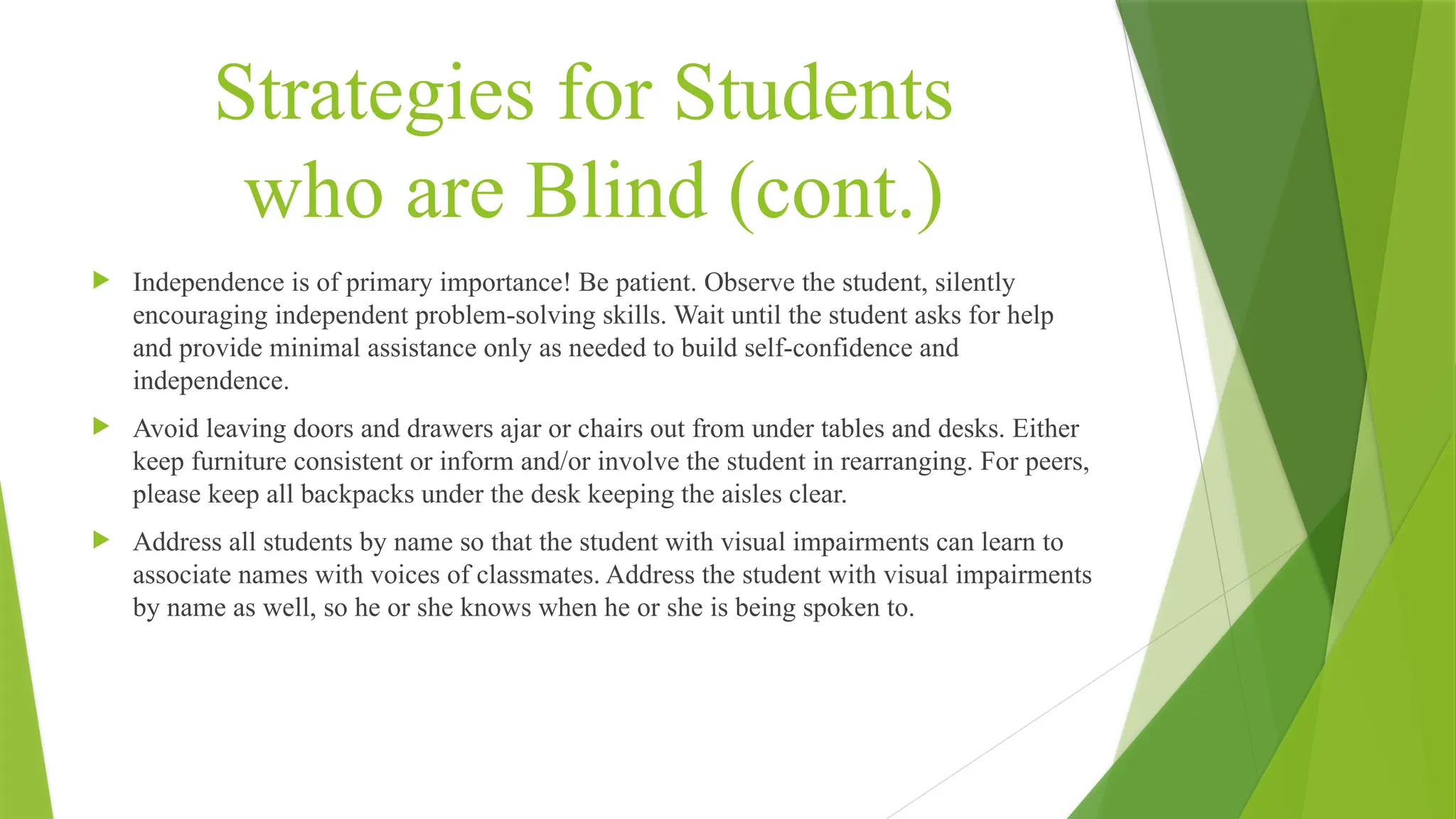 Strategies for Students
who are Blind (cont.)
 Independence is of primary importance! Be patient. Observe the student, silently
encouraging independent problem-solving skills. Wait until the student asks for help
and provide minimal assistance only as needed to build self-confidence and
independence.
 Avoid leaving doors and drawers ajar or chairs out from under tables and desks. Either
keep furniture consistent or inform and/or involve the student in rearranging. For peers,
please keep all backpacks under the desk keeping the aisles clear.
 Address all students by name so that the student with visual impairments can learn to
associate names with voices of classmates. Address the student with visual impairments
by name as well, so he or she knows when he or she is being spoken to.
 