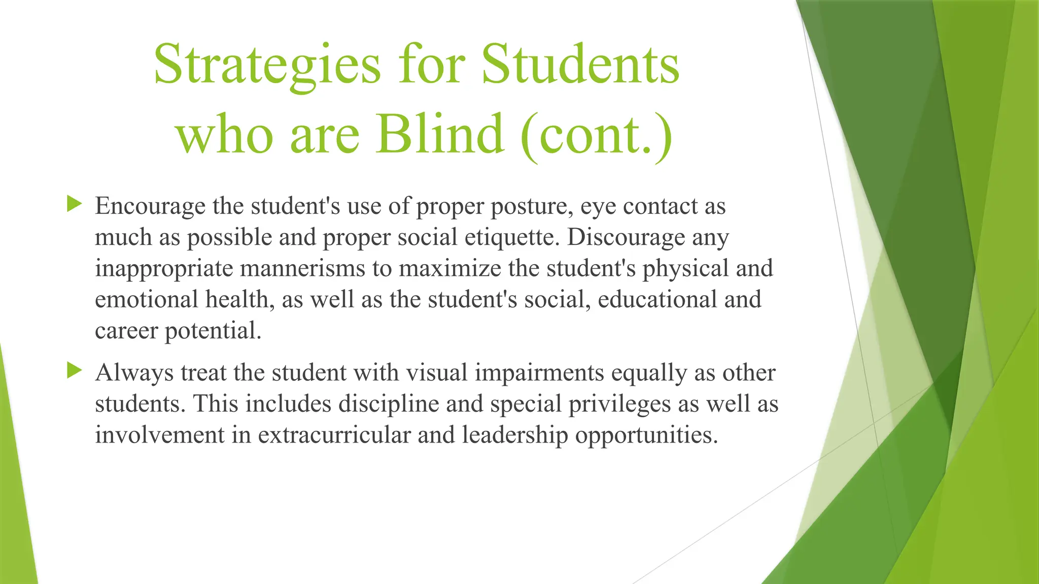 Strategies for Students
who are Blind (cont.)
 Encourage the student's use of proper posture, eye contact as
much as possible and proper social etiquette. Discourage any
inappropriate mannerisms to maximize the student's physical and
emotional health, as well as the student's social, educational and
career potential.
 Always treat the student with visual impairments equally as other
students. This includes discipline and special privileges as well as
involvement in extracurricular and leadership opportunities.
 
