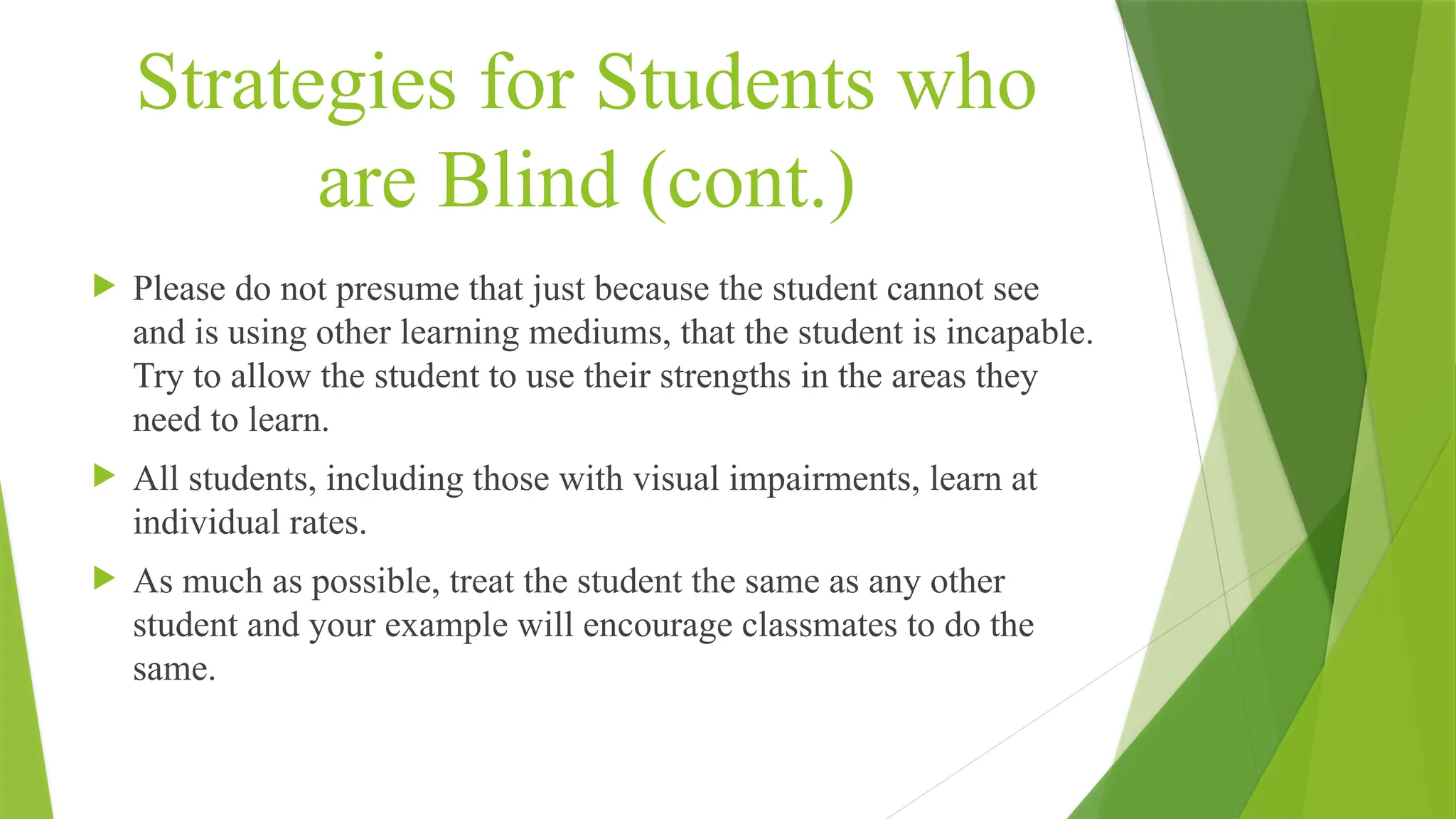 Strategies for Students who
are Blind (cont.)
 Please do not presume that just because the student cannot see
and is using other learning mediums, that the student is incapable.
Try to allow the student to use their strengths in the areas they
need to learn.
 All students, including those with visual impairments, learn at
individual rates.
 As much as possible, treat the student the same as any other
student and your example will encourage classmates to do the
same.
 