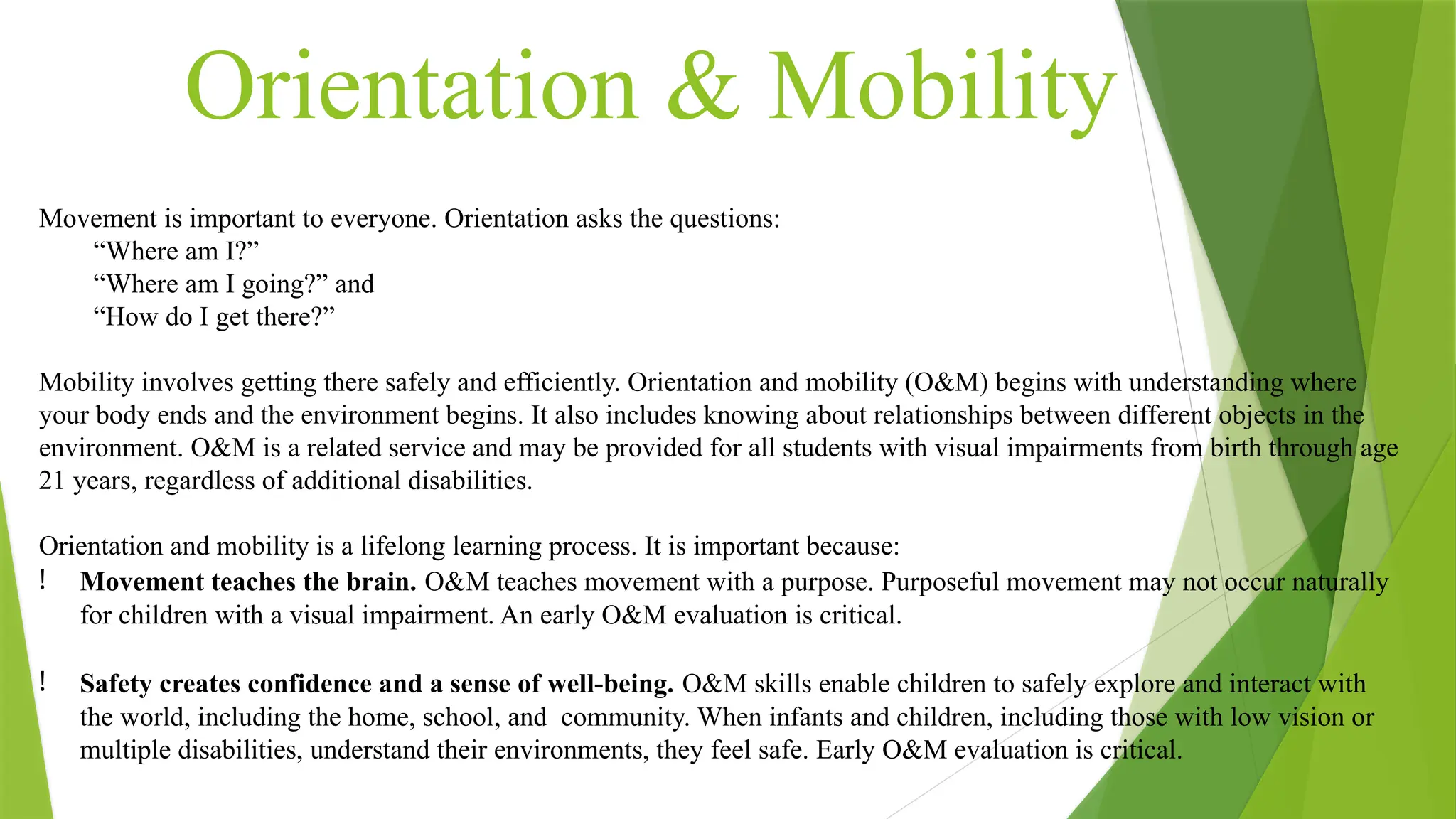 Orientation & Mobility
Movement is important to everyone. Orientation asks the questions:
“Where am I?”
“Where am I going?” and
“How do I get there?”
Mobility involves getting there safely and efficiently. Orientation and mobility (O&M) begins with understanding where
your body ends and the environment begins. It also includes knowing about relationships between different objects in the
environment. O&M is a related service and may be provided for all students with visual impairments from birth through age
21 years, regardless of additional disabilities.
Orientation and mobility is a lifelong learning process. It is important because:
! Movement teaches the brain. O&M teaches movement with a purpose. Purposeful movement may not occur naturally
for children with a visual impairment. An early O&M evaluation is critical.
! Safety creates confidence and a sense of well-being. O&M skills enable children to safely explore and interact with
the world, including the home, school, and community. When infants and children, including those with low vision or
multiple disabilities, understand their environments, they feel safe. Early O&M evaluation is critical.
 