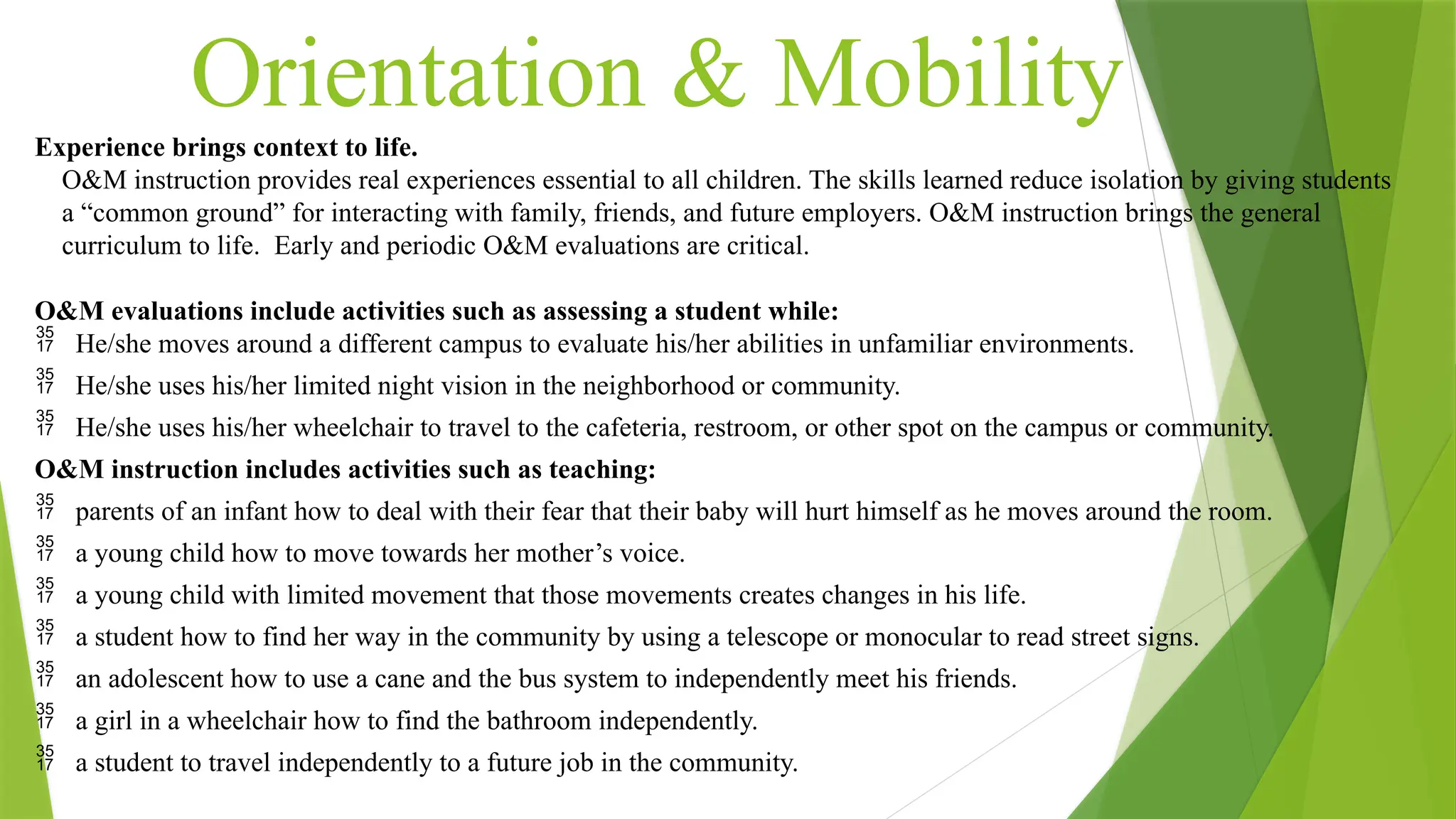 Orientation & Mobility
Experience brings context to life.
O&M instruction provides real experiences essential to all children. The skills learned reduce isolation by giving students
a “common ground” for interacting with family, friends, and future employers. O&M instruction brings the general
curriculum to life. Early and periodic O&M evaluations are critical.
O&M evaluations include activities such as assessing a student while:
 He/she moves around a different campus to evaluate his/her abilities in unfamiliar environments.
 He/she uses his/her limited night vision in the neighborhood or community.
 He/she uses his/her wheelchair to travel to the cafeteria, restroom, or other spot on the campus or community.
O&M instruction includes activities such as teaching:
 parents of an infant how to deal with their fear that their baby will hurt himself as he moves around the room.
 a young child how to move towards her mother’s voice.
 a young child with limited movement that those movements creates changes in his life.
 a student how to find her way in the community by using a telescope or monocular to read street signs.
 an adolescent how to use a cane and the bus system to independently meet his friends.
 a girl in a wheelchair how to find the bathroom independently.
 a student to travel independently to a future job in the community.
 