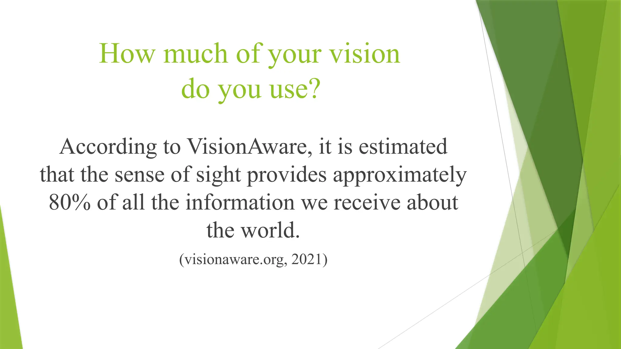 How much of your vision
do you use?
According to VisionAware, it is estimated
that the sense of sight provides approximately
80% of all the information we receive about
the world.
(visionaware.org, 2021)
 
