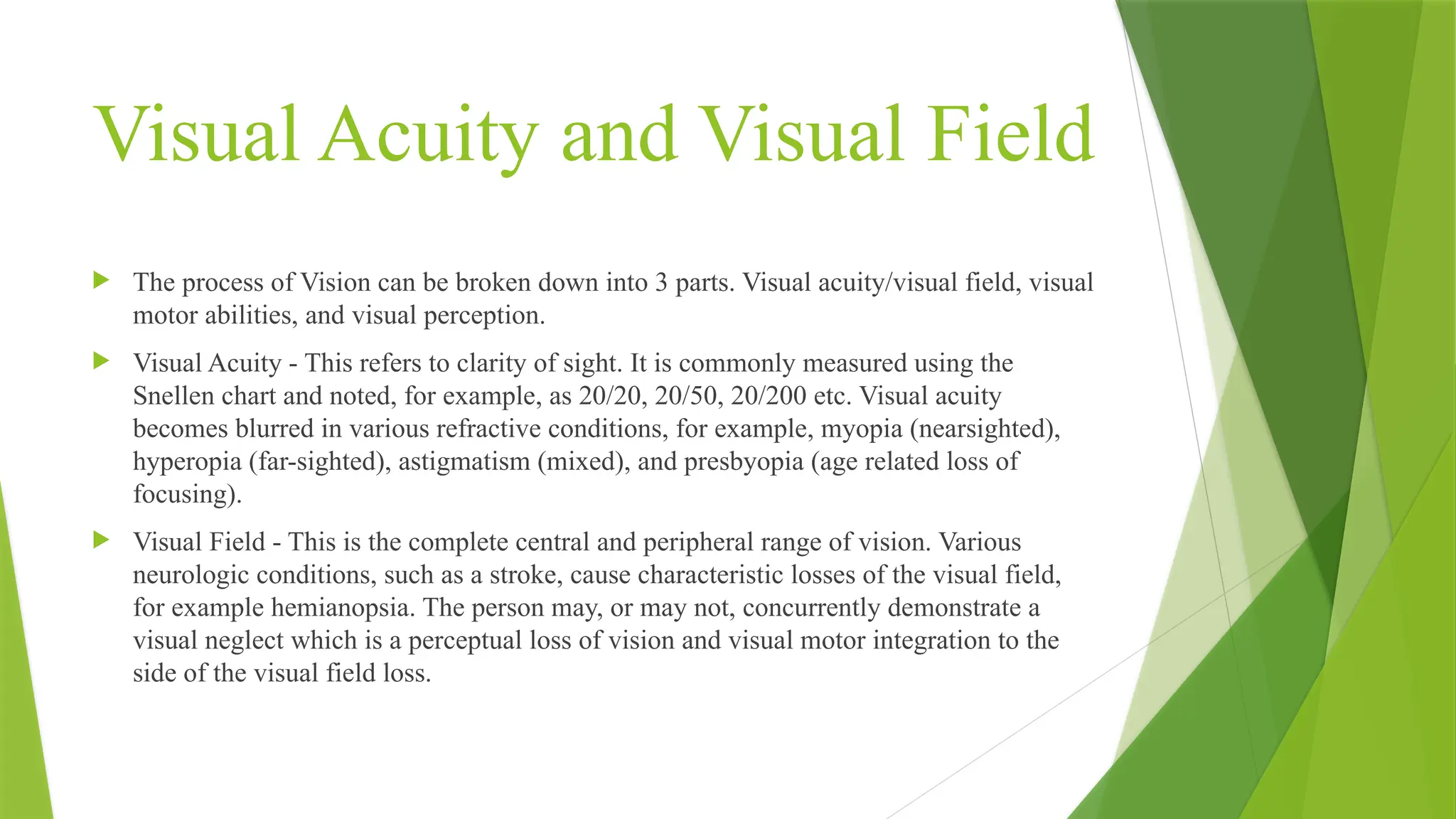 Visual Acuity and Visual Field
 The process of Vision can be broken down into 3 parts. Visual acuity/visual field, visual
motor abilities, and visual perception.
 Visual Acuity - This refers to clarity of sight. It is commonly measured using the
Snellen chart and noted, for example, as 20/20, 20/50, 20/200 etc. Visual acuity
becomes blurred in various refractive conditions, for example, myopia (nearsighted),
hyperopia (far-sighted), astigmatism (mixed), and presbyopia (age related loss of
focusing).
 Visual Field - This is the complete central and peripheral range of vision. Various
neurologic conditions, such as a stroke, cause characteristic losses of the visual field,
for example hemianopsia. The person may, or may not, concurrently demonstrate a
visual neglect which is a perceptual loss of vision and visual motor integration to the
side of the visual field loss.
 
