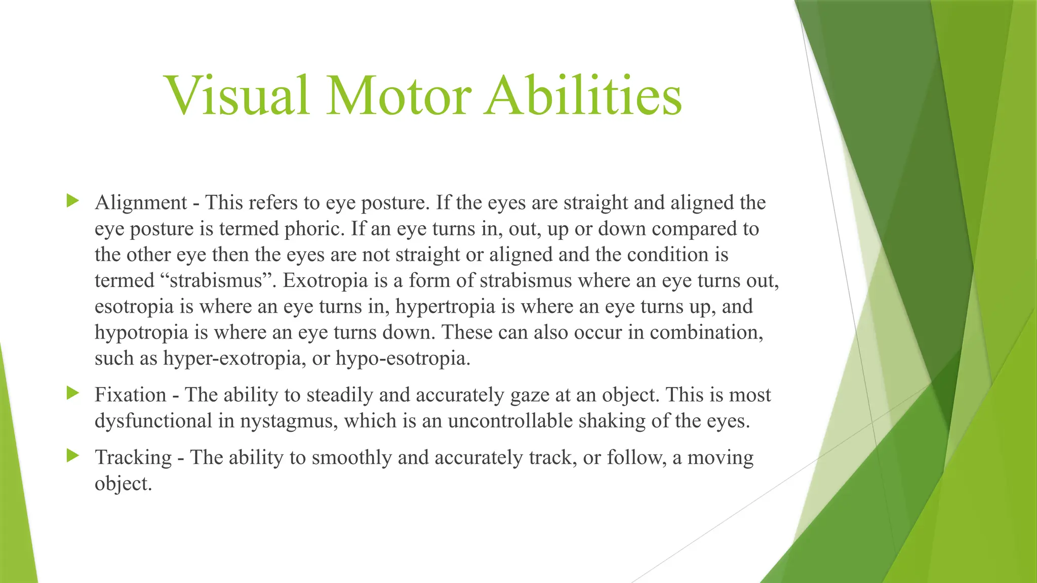 Visual Motor Abilities
 Alignment - This refers to eye posture. If the eyes are straight and aligned the
eye posture is termed phoric. If an eye turns in, out, up or down compared to
the other eye then the eyes are not straight or aligned and the condition is
termed “strabismus”. Exotropia is a form of strabismus where an eye turns out,
esotropia is where an eye turns in, hypertropia is where an eye turns up, and
hypotropia is where an eye turns down. These can also occur in combination,
such as hyper-exotropia, or hypo-esotropia.
 Fixation - The ability to steadily and accurately gaze at an object. This is most
dysfunctional in nystagmus, which is an uncontrollable shaking of the eyes.
 Tracking - The ability to smoothly and accurately track, or follow, a moving
object.
 