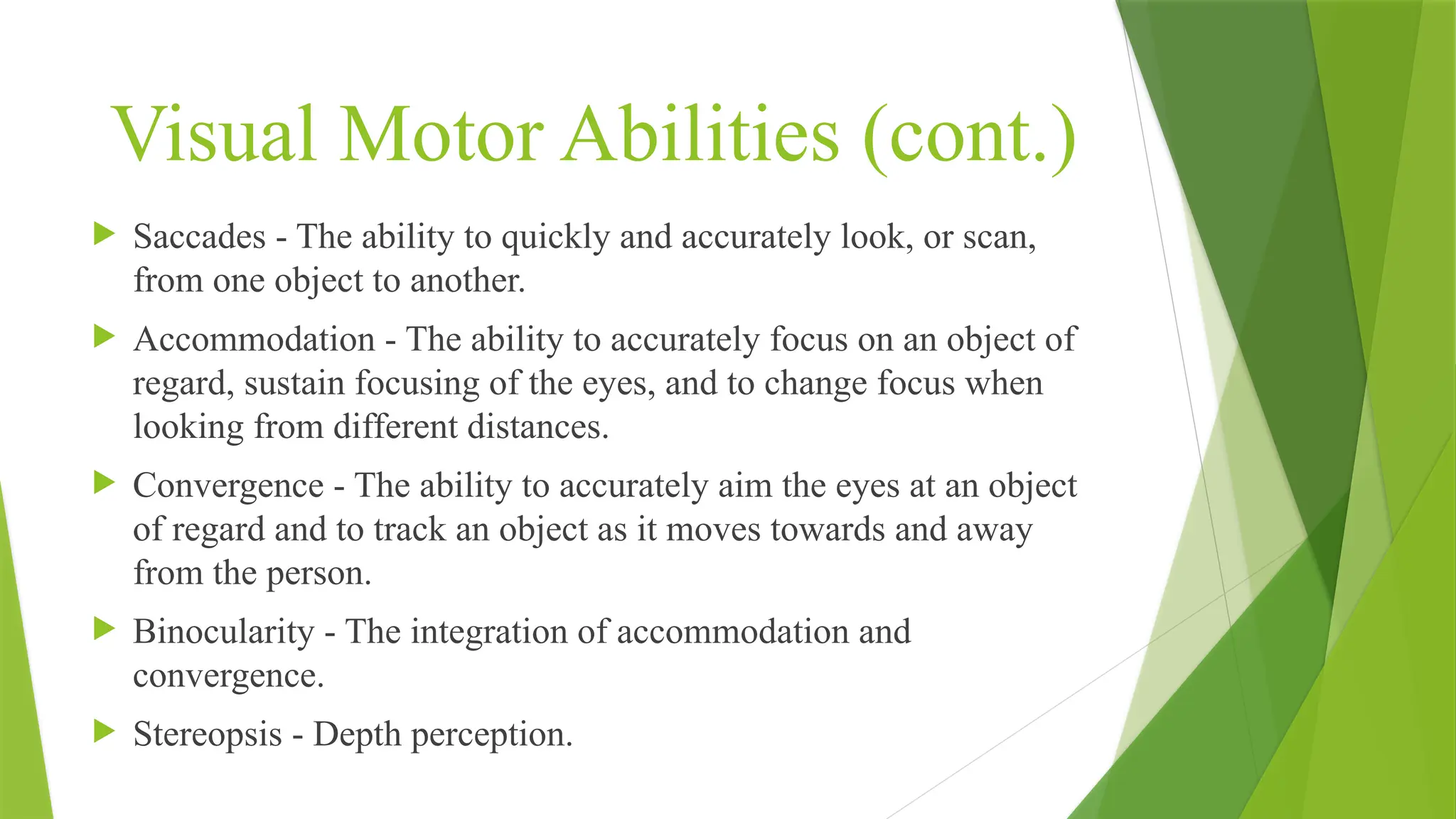 Visual Motor Abilities (cont.)
 Saccades - The ability to quickly and accurately look, or scan,
from one object to another.
 Accommodation - The ability to accurately focus on an object of
regard, sustain focusing of the eyes, and to change focus when
looking from different distances.
 Convergence - The ability to accurately aim the eyes at an object
of regard and to track an object as it moves towards and away
from the person.
 Binocularity - The integration of accommodation and
convergence.
 Stereopsis - Depth perception.
 