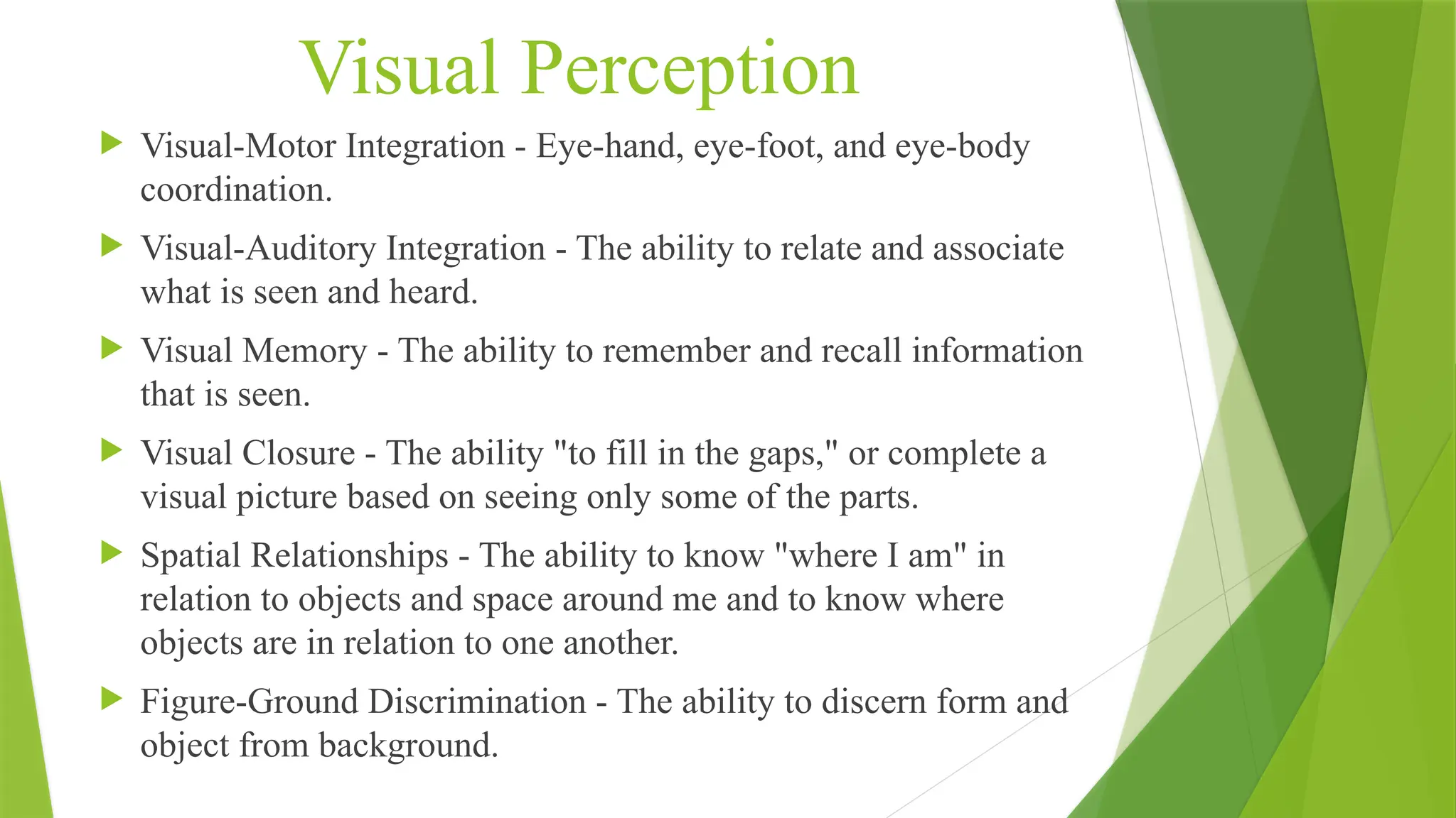Visual Perception
 Visual-Motor Integration - Eye-hand, eye-foot, and eye-body
coordination.
 Visual-Auditory Integration - The ability to relate and associate
what is seen and heard.
 Visual Memory - The ability to remember and recall information
that is seen.
 Visual Closure - The ability "to fill in the gaps," or complete a
visual picture based on seeing only some of the parts.
 Spatial Relationships - The ability to know "where I am" in
relation to objects and space around me and to know where
objects are in relation to one another.
 Figure-Ground Discrimination - The ability to discern form and
object from background.
 