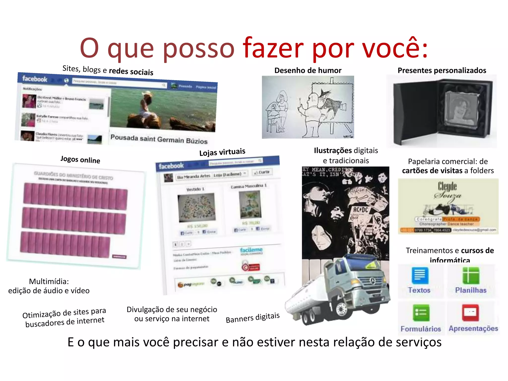 O que posso fazer por você:
E o que mais você precisar e não estiver nesta relação de serviços
Desenho de humor
Divulgação de seu negócio
ou serviço na internet
Papelaria comercial: de
cartões de visitas a folders
Multimídia:
edição de áudio e vídeo
Presentes personalizados
Livros, revistas, jornais,
cartazes
Ilustrações digitais
e tradicionais
Treinamentos e cursos de
informática
 