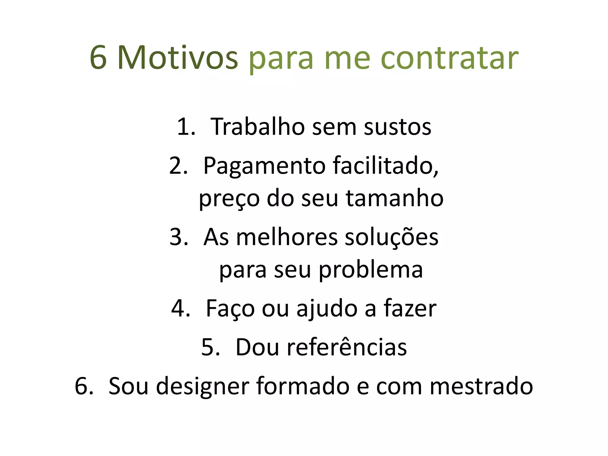 6 Motivos para me contratar
1. Trabalho entregue sem surpresas
2. Pagamento facilitado,
preço do seu tamanho
3. As melhores soluções
para seu problema
4. Faço ou ajudo a fazer
5. Dou referências
6. Minha formação
 
