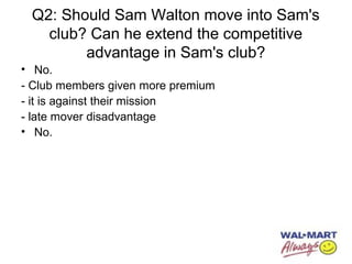 Q2: Should Sam Walton move into Sam's
club? Can he extend the competitive
advantage in Sam's club?
• No.
- Club members given more premium
- it is against their mission
- late mover disadvantage
• No.
 