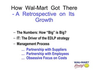 How Wal-Mart Got There
- A Retrospective on Its
Growth
− The Numbers: How “Big” is Big?
− IT: The Driver of the EDLP strategy
− Management Process
… Partnership with Suppliers
… Partnership with Employees
… Obsessive Focus on Costs
 