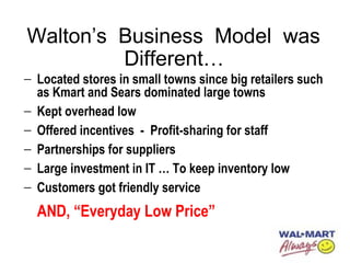 Walton’s Business Model was
Different…
− Located stores in small towns since big retailers such
as Kmart and Sears dominated large towns
− Kept overhead low
− Offered incentives - Profit-sharing for staff
− Partnerships for suppliers
− Large investment in IT … To keep inventory low
− Customers got friendly service
AND, “Everyday Low Price”
 