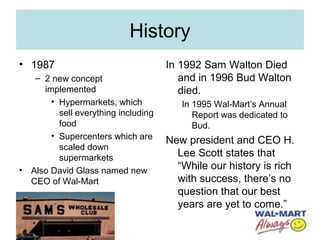 History
• 1987
– 2 new concept
implemented
• Hypermarkets, which
sell everything including
food
• Supercenters which are
scaled down
supermarkets
• Also David Glass named new
CEO of Wal-Mart
In 1992 Sam Walton Died
and in 1996 Bud Walton
died.
In 1995 Wal-Mart’s Annual
Report was dedicated to
Bud.
New president and CEO H.
Lee Scott states that
“While our history is rich
with success, there’s no
question that our best
years are yet to come.”
 
