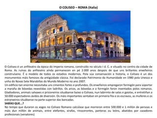 O COLISEO – ROMA (Italia)
O Coliseo é un anfiteatro da época do Imperio romano, construído no século I d. C. e situado no centro da cidade de
Roma. As ruínas do anfiteatro aínda permanecen en pé 2.000 anos despois de que uns brillantes enxeñeiros
construíseno. É o modelo de todos os estadios modernos. Pola súa conservación e historia, o Coliseo é un dos
monumentos máis famosos da antigüidade clásica. Foi declarado Patrimonio da Humanidade en 1980 pola Unesco e
unha do Novas Sete Marabillas do Mundo Moderno no ano 2007.
Un edificio tan enorme necesitaba uns cimentos fortes e profundos. Os enxeñeiros empregaron formigón para soportar
a maraña de bóvedas revestidas con ladrillos. Os arcos, as bóvedas e o formigón foron inventados polos romanos.
Gladiadores, animais salvaxes e prisioneiros situábanse baixo o Coliseo, nun labirinto de salas e gaiolas, e entretiñan a
50.000 espectadores ávidos de diversión. Os máis importantes sentaban en primeira fila e os escravos, as mulleres e os
estranxeiros situábanse na parte superior das bancadas.
SABÍAS QUE...?
No tempo que duraron os xogos no Coliseo Romano calcúlase que morreron entre 500.000 e 1 millón de persoas e
máis dun millón de animais, entre elefantes, xirafas, rinocerontes, panteras ou leóns, abatidos por cazadores
profesionais (venatores)
 