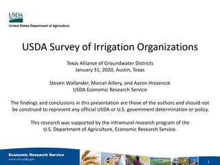 USDA Survey of Irrigation Organizations
Texas Alliance of Groundwater Districts
January 31, 2020, Austin, Texas
Steven Wallander, Marcel Aillery, and Aaron Hrozencik
USDA Economic Research Service
The findings and conclusions in this presentation are those of the authors and should not
be construed to represent any official USDA or U.S. government determination or policy.
This research was supported by the intramural research program of the
U.S. Department of Agriculture, Economic Research Service.
1
 