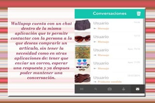 Wallapop cuenta con un chat 
dentro de la misma 
aplicación que te permite 
contactar con la persona a la 
que deseas comprarle un 
artículo, sin tener la 
necesidad como en otras 
aplicaciones de: tener que 
enviar un correo, esperar 
una respuesta y ya despues 
poder mantener una 
conversación. 
 
