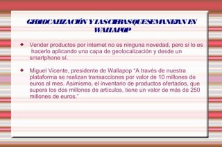 GEOLOCALIZACIÓN Y LAS CIFRAS QUE SE MANEJAN EN 
WALLAPOP 
 Vender productos por internet no es ninguna novedad, pero si lo es 
hacerlo aplicando una capa de geolocalización y desde un 
smartphone sí. 
 Miguel Vicente, presidente de Wallapop “A través de nuestra 
plataforma se realizan transacciones por valor de 10 millones de 
euros al mes. Asimismo, el inventario de productos ofertados, que 
supera los dos millones de artículos, tiene un valor de más de 250 
millones de euros.” 
 