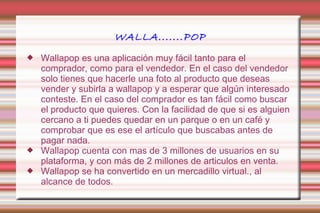 WALLA.......POP 
 Wallapop es una aplicación muy fácil tanto para el 
comprador, como para el vendedor. En el caso del vendedor 
solo tienes que hacerle una foto al producto que deseas 
vender y subirla a wallapop y a esperar que algún interesado 
conteste. En el caso del comprador es tan fácil como buscar 
el producto que quieres. Con la facilidad de que si es alguien 
cercano a ti puedes quedar en un parque o en un café y 
comprobar que es ese el artículo que buscabas antes de 
pagar nada. 
 Wallapop cuenta con mas de 3 millones de usuarios en su 
plataforma, y con más de 2 millones de articulos en venta. 
 Wallapop se ha convertido en un mercadillo virtual., al 
alcance de todos. 
 