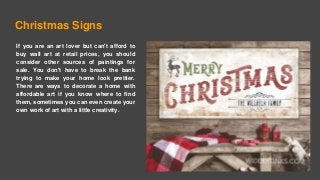 Christmas Signs
If you are an art lover but can't afford to
buy wall art at retail prices, you should
consider other sources of paintings for
sale. You don't have to break the bank
trying to make your home look prettier.
There are ways to decorate a home with
affordable art if you know where to find
them, sometimes you can even create your
own work of art with a little creativity.
 