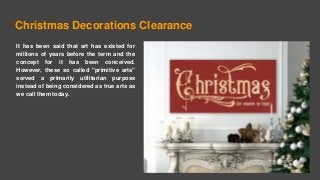 Christmas Decorations Clearance
It has been said that art has existed for
millions of years before the term and the
concept for it has been conceived.
However, these so called "primitive arts"
served a primarily utilitarian purpose
instead of being considered as true arts as
we call them today.
 