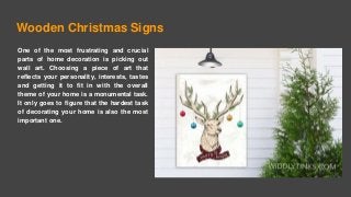 Wooden Christmas Signs
One of the most frustrating and crucial
parts of home decoration is picking out
wall art. Choosing a piece of art that
reflects your personality, interests, tastes
and getting it to fit in with the overall
theme of your home is a monumental task.
It only goes to figure that the hardest task
of decorating your home is also the most
important one.
 
