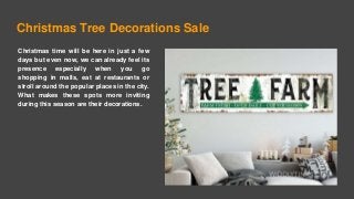 Christmas Tree Decorations Sale
Christmas time will be here in just a few
days but even now, we can already feel its
presence especially when you go
shopping in malls, eat at restaurants or
stroll around the popular places in the city.
What makes these spots more inviting
during this season are their decorations.
 