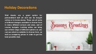 Holiday Decorations
Wall decals are a great option for
personalised wall art and can be bought
online or in home stores. There are all sorts
of different designs available to choose from
in many different colours and sizes, and of
course, budgets. Looking online can bring
up a whole range of different options so you
can see what is available to choose from, as
well as comparing prices in order to get the
best possible deal.
 