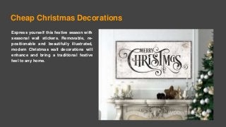 Cheap Christmas Decorations
Express yourself this festive season with
seasonal wall stickers. Removable, re-
positionable and beautifully illustrated,
modern Christmas wall decorations will
enhance and bring a traditional festive
feel to any home.
 