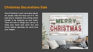 Christmas Decorations Sale
Since Christmas is just a few days ahead,
we usually make the most out of it. The
best way to celebrate this coming winter
holiday is by dressing up your home.
There are lots of things you can do to
make your home look more chic and
lavish without spending too much from
your budget.
 