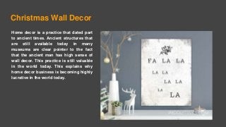 Christmas Wall Decor
Home decor is a practice that dated part
to ancient times. Ancient structures that
are still available today in many
museums are clear pointer to the fact
that the ancient man has high sense of
wall decor. This practice is still valuable
in the world today. This explains why
home decor business is becoming highly
lucrative in the world today.
 