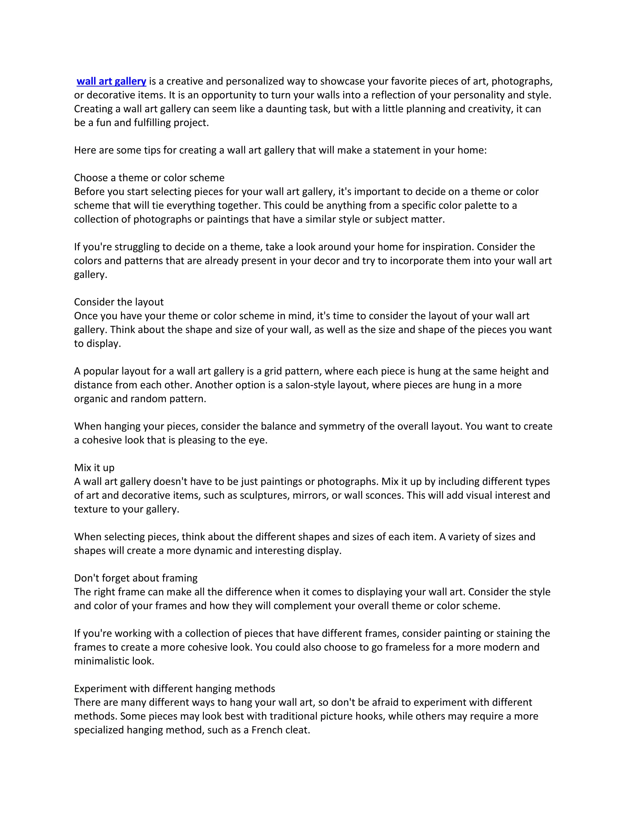 wall art gallery is a creative and personalized way to showcase your favorite pieces of art, photographs,
or decorative items. It is an opportunity to turn your walls into a reflection of your personality and style.
Creating a wall art gallery can seem like a daunting task, but with a little planning and creativity, it can
be a fun and fulfilling project.
Here are some tips for creating a wall art gallery that will make a statement in your home:
Choose a theme or color scheme
Before you start selecting pieces for your wall art gallery, it's important to decide on a theme or color
scheme that will tie everything together. This could be anything from a specific color palette to a
collection of photographs or paintings that have a similar style or subject matter.
If you're struggling to decide on a theme, take a look around your home for inspiration. Consider the
colors and patterns that are already present in your decor and try to incorporate them into your wall art
gallery.
Consider the layout
Once you have your theme or color scheme in mind, it's time to consider the layout of your wall art
gallery. Think about the shape and size of your wall, as well as the size and shape of the pieces you want
to display.
A popular layout for a wall art gallery is a grid pattern, where each piece is hung at the same height and
distance from each other. Another option is a salon-style layout, where pieces are hung in a more
organic and random pattern.
When hanging your pieces, consider the balance and symmetry of the overall layout. You want to create
a cohesive look that is pleasing to the eye.
Mix it up
A wall art gallery doesn't have to be just paintings or photographs. Mix it up by including different types
of art and decorative items, such as sculptures, mirrors, or wall sconces. This will add visual interest and
texture to your gallery.
When selecting pieces, think about the different shapes and sizes of each item. A variety of sizes and
shapes will create a more dynamic and interesting display.
Don't forget about framing
The right frame can make all the difference when it comes to displaying your wall art. Consider the style
and color of your frames and how they will complement your overall theme or color scheme.
If you're working with a collection of pieces that have different frames, consider painting or staining the
frames to create a more cohesive look. You could also choose to go frameless for a more modern and
minimalistic look.
Experiment with different hanging methods
There are many different ways to hang your wall art, so don't be afraid to experiment with different
methods. Some pieces may look best with traditional picture hooks, while others may require a more
specialized hanging method, such as a French cleat.
 