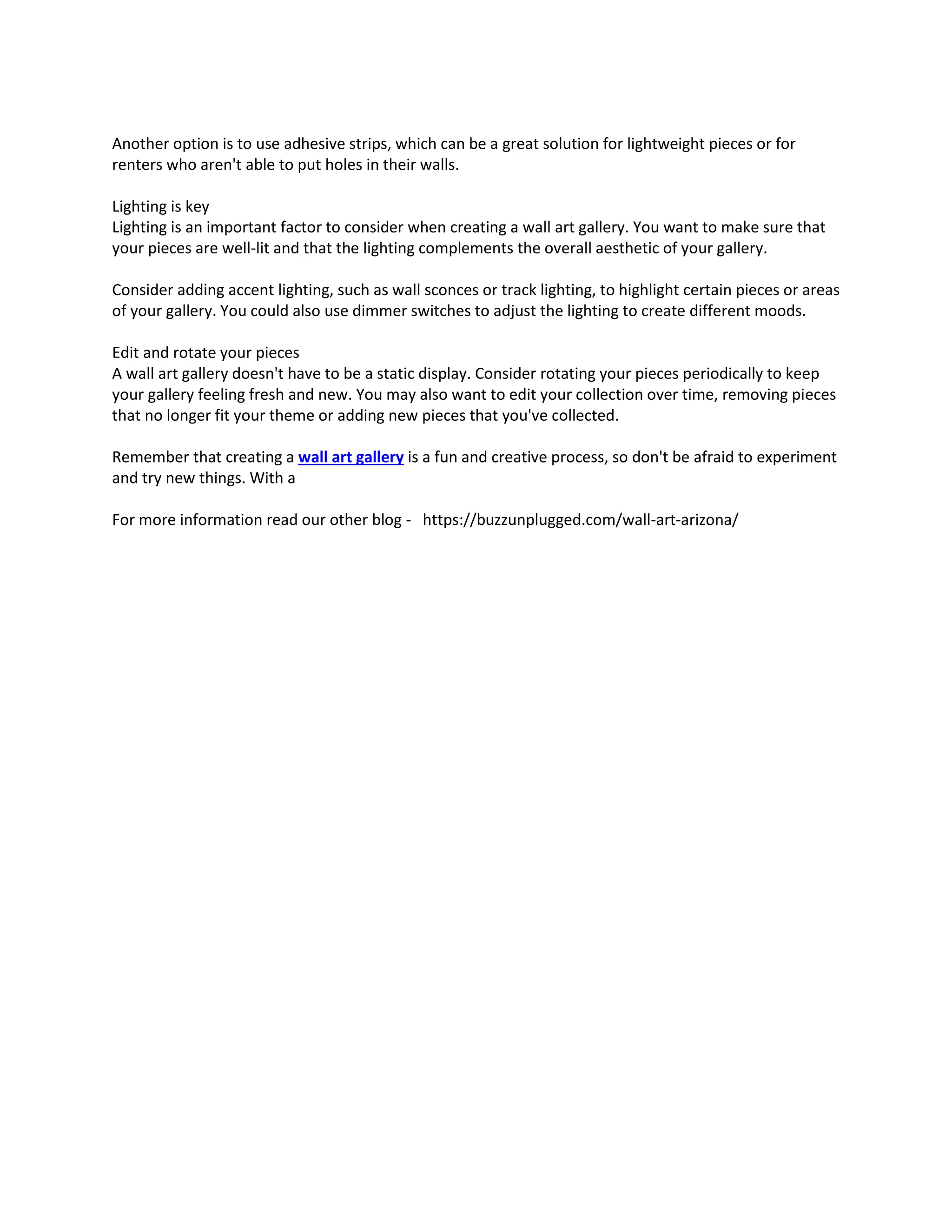 Another option is to use adhesive strips, which can be a great solution for lightweight pieces or for
renters who aren't able to put holes in their walls.
Lighting is key
Lighting is an important factor to consider when creating a wall art gallery. You want to make sure that
your pieces are well-lit and that the lighting complements the overall aesthetic of your gallery.
Consider adding accent lighting, such as wall sconces or track lighting, to highlight certain pieces or areas
of your gallery. You could also use dimmer switches to adjust the lighting to create different moods.
Edit and rotate your pieces
A wall art gallery doesn't have to be a static display. Consider rotating your pieces periodically to keep
your gallery feeling fresh and new. You may also want to edit your collection over time, removing pieces
that no longer fit your theme or adding new pieces that you've collected.
Remember that creating a wall art gallery is a fun and creative process, so don't be afraid to experiment
and try new things. With a
For more information read our other blog - https://buzzunplugged.com/wall-art-arizona/
 