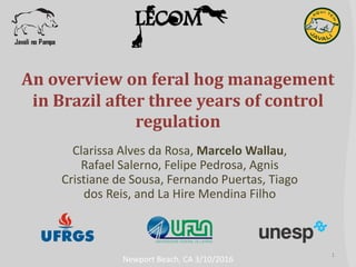 An overview on feral hog management
in Brazil after three years of control
regulation
Clarissa Alves da Rosa, Marcelo Wallau,
Rafael Salerno, Felipe Pedrosa, Agnis
Cristiane de Sousa, Fernando Puertas, Tiago
dos Reis, and La Hire Mendina Filho
1
Newport Beach, CA 3/10/2016
 