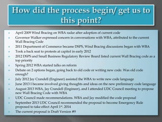  April 2009 Wind Bracing on WBA radar after adoption of current code
 Governor Walker expressed concern in conversations with WBA, attributed to the current
Wall Bracing Code
 2011 Department of Commerce became DSPS, Wind Bracing discussions began with WBA
 Took a back seat to protests at capitol in early 2012
 2012 DSPS and Small Business Regulatory Review Board listed current Wall Bracing code as a
top priority
 Spring 2012 WBA started talks on reform
 Debate on 2 options began, going back to old code or writing new code. Was old code
enough?
 July 2012 Jay Crandell (Engineer) assisted the WBA to write new code language
 June 2013 I became involved giving thoughts and ideas on the new preliminary code language
 August 2013 WBA, Jay Crandell (Engineer), and I attended UDC Council meeting to propose
new Wall Bracing Code with WBA
 UDC Council made recommendations. WBA and Jay modified the code proposal
 September 2013 UDC Council recommended the proposal to become Emergency Rule
proposed to take effect April 1st. 2014
 The current proposal is Draft Version #9
 