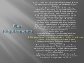 5) REQUIRED PLANS. The required building plans shall be legible
and drawn to scale or dimensioned and shall include all of the
following:
(a) Site plan. The site plan shall show all of the following:
1. The location of the dwelling and any other buildings, wells,
surface waters and dispersal systems on the site with respect to
property lines and surface waters adjacent to the site.
2. The areas of land−disturbing construction activity and the
location of all erosion and sediment control measures to be
employed in order to comply with s. SPS 321.125.
3. The pre−construction ground surface slope and direction
of runoff flow within the proposed areas of land disturbance.
(b) Floor plan. 1. Floor plans shall be provided for each floor.
2. The following features shall be included on all floor plans:
a. The size and location of all rooms, doors, windows, structural
features, exit passageways and stairs.
b. The use of each room.
c. The location of plumbing fixtures, chimneys, heating and
cooling appliances, and a heating distribution layout.
d. The location and construction details of the braced wall lines.
(c) Elevations. The elevations shall show all of the following:
1. The exterior appearance of the building, including the type
of exterior materials.
2. The location, size and configuration of doors, windows,
roof, chimneys, exterior grade, footings and foundation walls.
(d) Storm water management plan. 1. A storm water management
plan shall be prepared for a site where one acre or more of
land will be disturbed.
2. The storm water management plan shall delineate and
describe the post−construction storm water management practices
to be employed to comply with s. SPS 321.126.
 