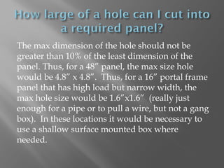 The max dimension of the hole should not be
greater than 10% of the least dimension of the
panel. Thus, for a 48” panel, the max size hole
would be 4.8” x 4.8”. Thus, for a 16” portal frame
panel that has high load but narrow width, the
max hole size would be 1.6”x1.6” (really just
enough for a pipe or to pull a wire, but not a gang
box). In these locations it would be necessary to
use a shallow surface mounted box where
needed.
 
