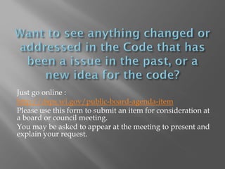 Just go online :
http://dsps.wi.gov/public-board-agenda-item
Please use this form to submit an item for consideration at
a board or council meeting.
You may be asked to appear at the meeting to present and
explain your request.
 