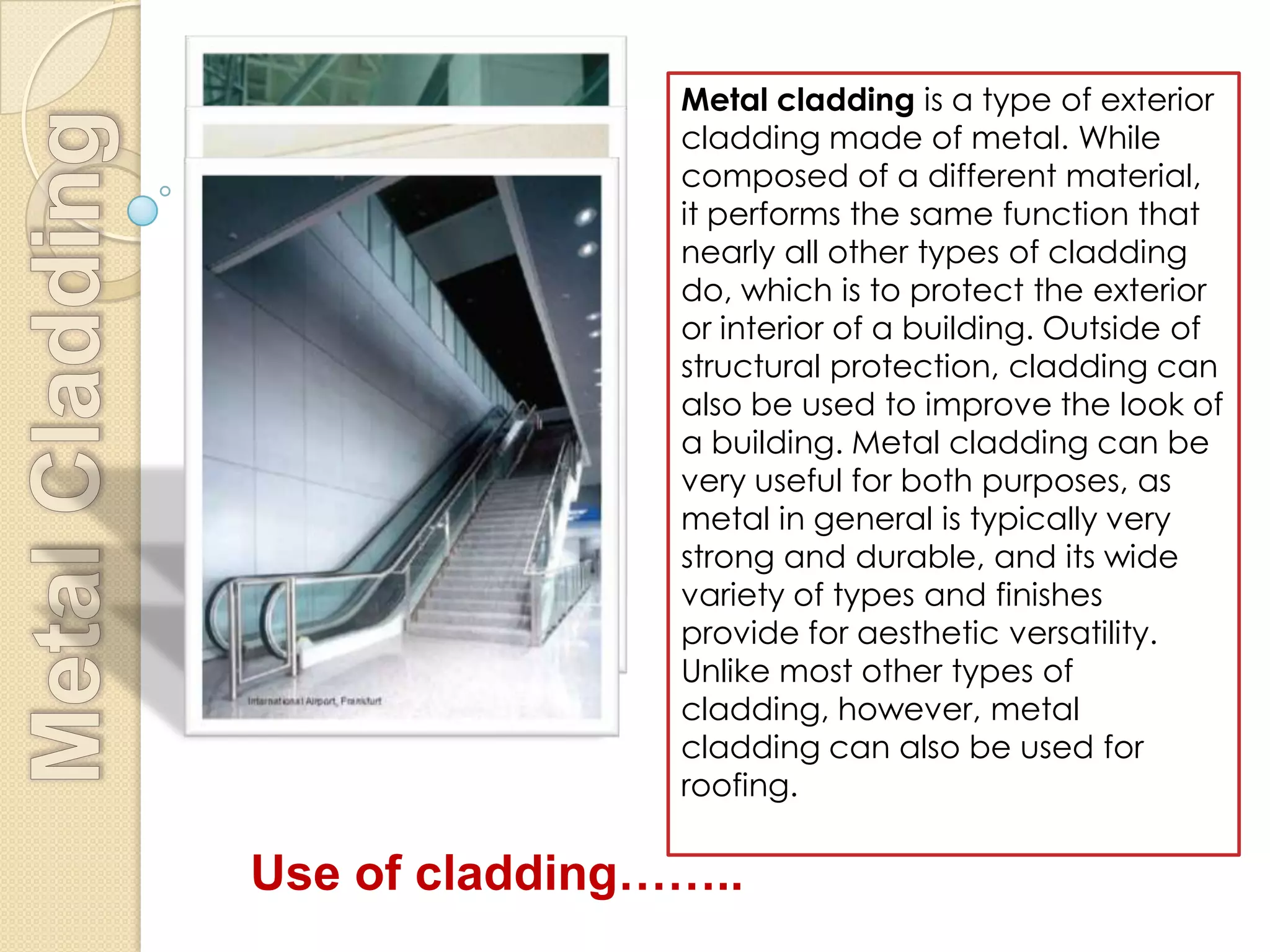 Metal cladding is a type of exterior
                cladding made of metal. While
                composed of a different material,
                it performs the same function that
                nearly all other types of cladding
                do, which is to protect the exterior
                or interior of a building. Outside of
                structural protection, cladding can
                also be used to improve the look of
                a building. Metal cladding can be
                very useful for both purposes, as
                metal in general is typically very
                strong and durable, and its wide
                variety of types and finishes
                provide for aesthetic versatility.
                Unlike most other types of
                cladding, however, metal
                cladding can also be used for
                roofing.

Use of cladding……..
 