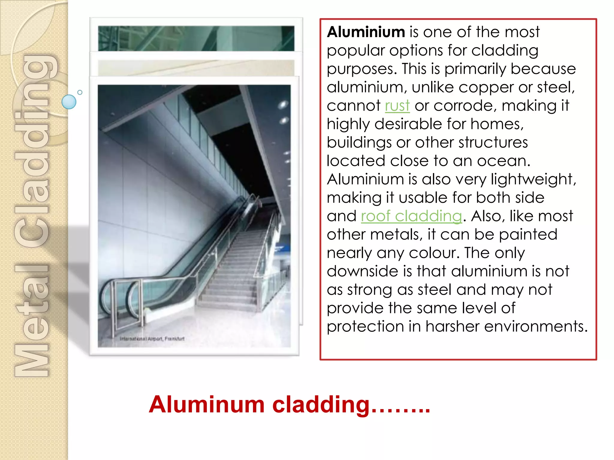 Aluminium is one of the most
             popular options for cladding
             purposes. This is primarily because
             aluminium, unlike copper or steel,
             cannot rust or corrode, making it
             highly desirable for homes,
             buildings or other structures
             located close to an ocean.
             Aluminium is also very lightweight,
             making it usable for both side
             and roof cladding. Also, like most
             other metals, it can be painted
             nearly any colour. The only
             downside is that aluminium is not
             as strong as steel and may not
             provide the same level of
             protection in harsher environments.




Aluminum cladding……..
 