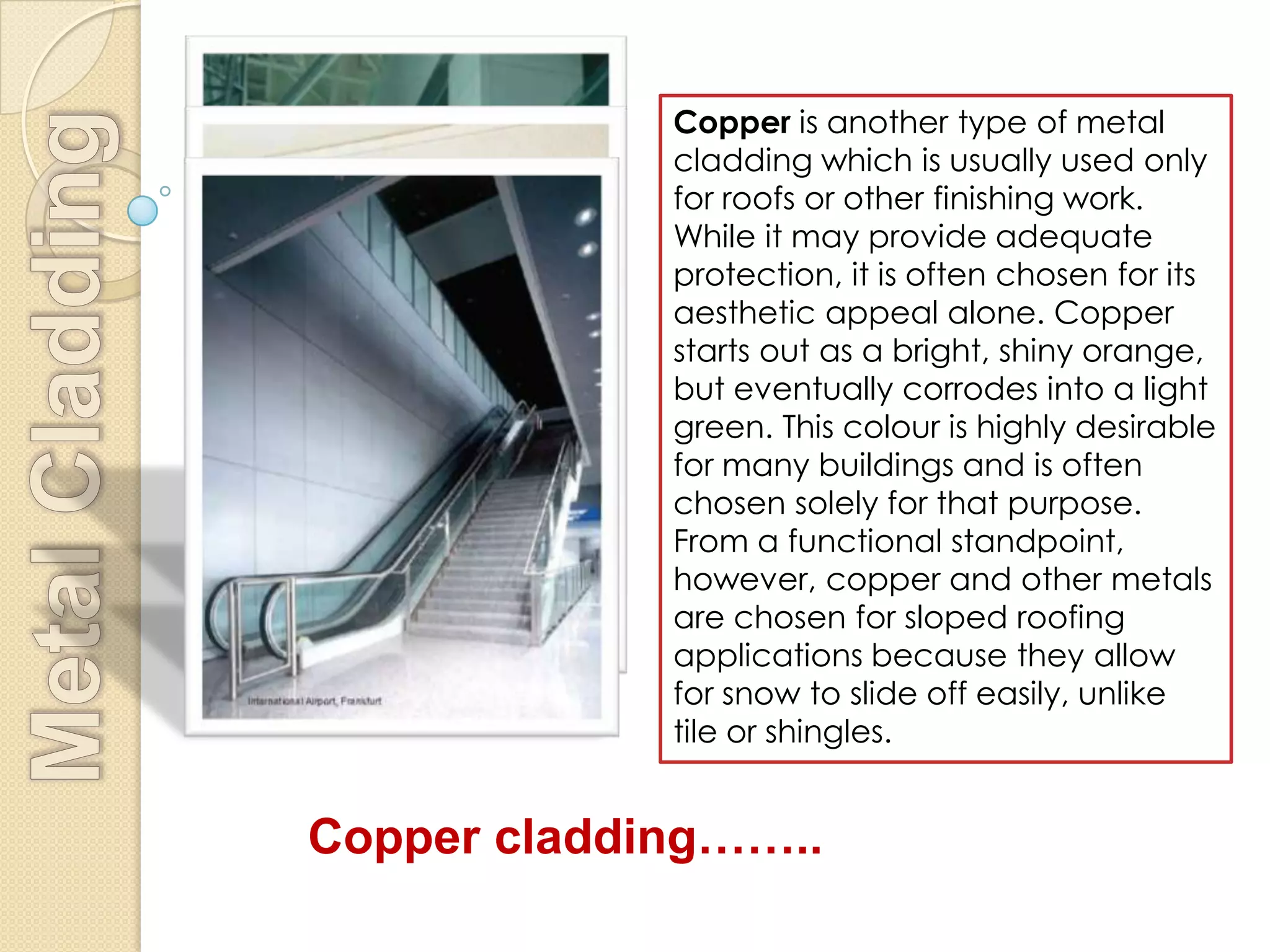 Copper is another type of metal
             cladding which is usually used only
             for roofs or other finishing work.
             While it may provide adequate
             protection, it is often chosen for its
             aesthetic appeal alone. Copper
             starts out as a bright, shiny orange,
             but eventually corrodes into a light
             green. This colour is highly desirable
             for many buildings and is often
             chosen solely for that purpose.
             From a functional standpoint,
             however, copper and other metals
             are chosen for sloped roofing
             applications because they allow
             for snow to slide off easily, unlike
             tile or shingles.


Copper cladding……..
 