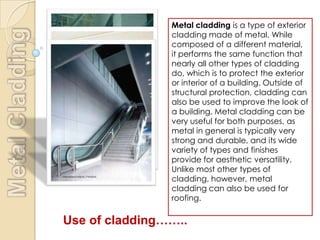 Metal cladding is a type of exterior
                cladding made of metal. While
                composed of a different material,
                it performs the same function that
                nearly all other types of cladding
                do, which is to protect the exterior
                or interior of a building. Outside of
                structural protection, cladding can
                also be used to improve the look of
                a building. Metal cladding can be
                very useful for both purposes, as
                metal in general is typically very
                strong and durable, and its wide
                variety of types and finishes
                provide for aesthetic versatility.
                Unlike most other types of
                cladding, however, metal
                cladding can also be used for
                roofing.

Use of cladding……..
 