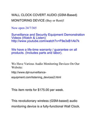 WALL CLOCK COVERT AUDIO (GSM-Based)
MONITORING DEVICE (Buy or Rent)!

Now open 24/7/365

Surveillance and Security Equipment Demonstration
Videos (Watch & Listen):
http://www.youtube.com/watch?v=F9e3xB1Ak7k

We have a life-time warranty / guarantee on all
products. (Includes parts and labor).


We Have Various Audio Monitoring Devices On Our
Website:
http://www.dpl-surveillance-
equipment.com/listening_devices2.html



This item rents for $175.00 per week.


This revolutionary wireless (GSM-based) audio
monitoring device is a fully-functional Wall Clock.
 