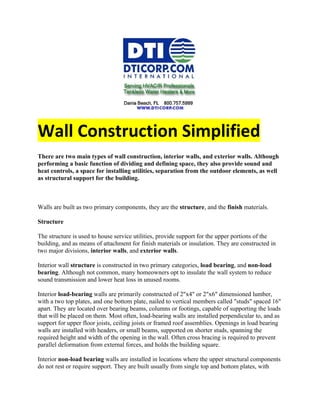 Wall Construction Simplified
There are two main types of wall construction, interior walls, and exterior walls. Although
performing a basic function of dividing and defining space, they also provide sound and
heat controls, a space for installing utilities, separation from the outdoor elements, as well
as structural support for the building.



Walls are built as two primary components, they are the structure, and the finish materials.

Structure

The structure is used to house service utilities, provide support for the upper portions of the
building, and as means of attachment for finish materials or insulation. They are constructed in
two major divisions, interior walls, and exterior walls.

Interior wall structure is constructed in two primary categories, load bearing, and non-load
bearing. Although not common, many homeowners opt to insulate the wall system to reduce
sound transmission and lower heat loss in unused rooms.

Interior load-bearing walls are primarily constructed of 2"x4" or 2"x6" dimensioned lumber,
with a two top plates, and one bottom plate, nailed to vertical members called "studs" spaced 16"
apart. They are located over bearing beams, columns or footings, capable of supporting the loads
that will be placed on them. Most often, load-bearing walls are installed perpendicular to, and as
support for upper floor joists, ceiling joists or framed roof assemblies. Openings in load bearing
walls are installed with headers, or small beams, supported on shorter studs, spanning the
required height and width of the opening in the wall. Often cross bracing is required to prevent
parallel deformation from external forces, and holds the building square.

Interior non-load bearing walls are installed in locations where the upper structural components
do not rest or require support. They are built usually from single top and bottom plates, with
 