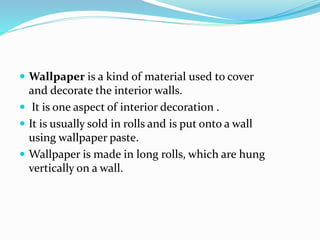  Wallpaper is a kind of material used to cover
and decorate the interior walls.
 It is one aspect of interior decoration .
 It is usually sold in rolls and is put onto a wall
using wallpaper paste.
 Wallpaper is made in long rolls, which are hung
vertically on a wall.
 