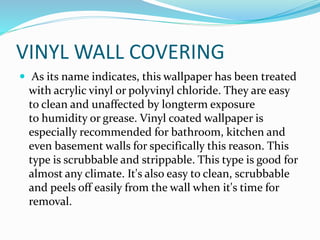 VINYL WALL COVERING
 As its name indicates, this wallpaper has been treated
with acrylic vinyl or polyvinyl chloride. They are easy
to clean and unaffected by longterm exposure
to humidity or grease. Vinyl coated wallpaper is
especially recommended for bathroom, kitchen and
even basement walls for specifically this reason. This
type is scrubbable and strippable. This type is good for
almost any climate. It's also easy to clean, scrubbable
and peels off easily from the wall when it's time for
removal.
 