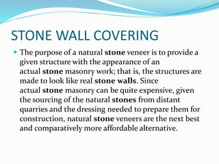 STONE WALL COVERING
 The purpose of a natural stone veneer is to provide a
given structure with the appearance of an
actual stone masonry work; that is, the structures are
made to look like real stone walls. Since
actual stone masonry can be quite expensive, given
the sourcing of the natural stones from distant
quarries and the dressing needed to prepare them for
construction, natural stone veneers are the next best
and comparatively more affordable alternative.
 