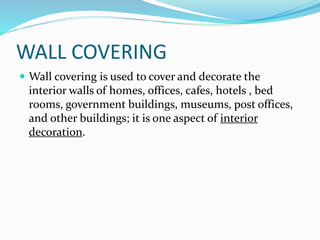 WALL COVERING
 Wall covering is used to cover and decorate the
interior walls of homes, offices, cafes, hotels , bed
rooms, government buildings, museums, post offices,
and other buildings; it is one aspect of interior
decoration.
 