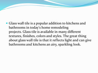  Glass wall tile is a popular addition to kitchens and
bathrooms in today's home remodeling
projects. Glass tile is available in many different
textures, finishes, colors and styles. The great thing
about glass wall tile is that it reflects light and can give
bathrooms and kitchens an airy, sparkling look.
 