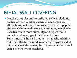 METAL WALL COVERING
 Metal is a popular and versatile type of wall cladding,
particularly for building exteriors. Copperand its
alloys, brass, and bronze are some of the most popular
choices. Other metals, such as aluminum, may also be
used to achieve more durability, and typically also
come in a wider range of finishes and colors.
Sometimes the finished product is smooth and shiny,
but it can also be textured, weathered, or patterned. A
lot depends on the owner, the designer, and the overall
vision they’re trying to achieve.
 