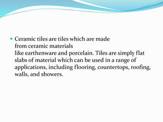  Ceramic tiles are tiles which are made
from ceramic materials
like earthenware and porcelain. Tiles are simply flat
slabs of material which can be used in a range of
applications, including flooring, countertops, roofing,
walls, and showers.
 