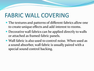 FABRIC WALL COVERING
 The textures and patterns of different fabrics allow one
to create unique effects and add interest to rooms.
 Decorative wall fabrics can be applied directly to walls
or attached as framed fabric panels.
 Wall fabric is also used to control noise. When used as
a sound absorber, wall fabric is usually paired with a
special sound control backing.
 